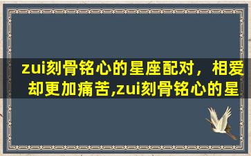 zui刻骨铭心的星座配对，相爱却更加痛苦,zui刻骨铭心的星座配对有哪些