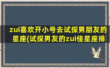 zui喜欢开小号去试探男朋友的星座(试探男友的zui佳星座排名！)