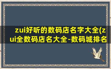 zui好听的数码店名字大全(zui全数码店名大全-数码城排名榜单_专业数码商城推荐)