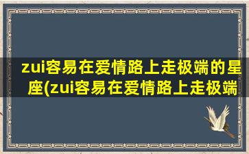 zui容易在爱情路上走极端的星座(zui容易在爱情路上走极端的星座男）