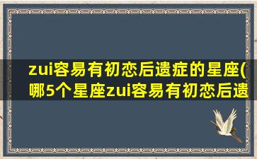 zui容易有初恋后遗症的星座(哪5个星座zui容易有初恋后遗症？)