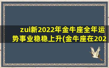 zui新2022年金牛座全年运势事业稳稳上升(金牛座在2022年运势如何）