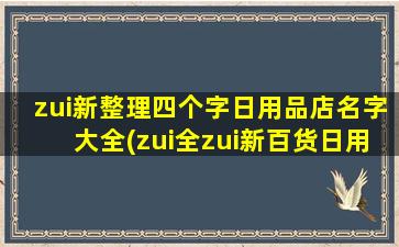 zui新整理四个字日用品店名字大全(zui全zui新百货日用品店大全，覆盖全国众多城市，超千家品牌商品任你选购！)