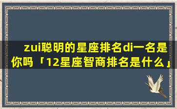 zui聪明的星座排名di一名是你吗「12星座智商排名是什么」