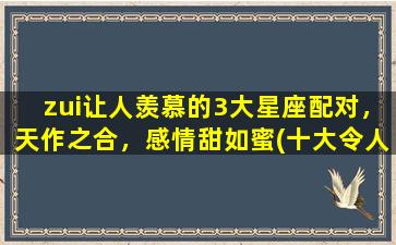 zui让人羡慕的3大星座配对，天作之合，感情甜如蜜(十大令人羡慕的星座配对）