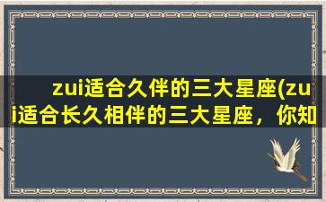 zui适合久伴的三大星座(zui适合长久相伴的三大星座，你知道是哪些吗？)