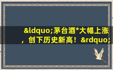 “茅台酒*大幅上涨，创下历史新高！”