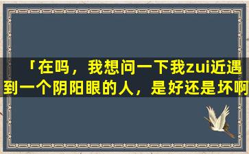 「在吗，我想问一下我zui近遇到一个阴阳眼的人，是好还是坏啊」