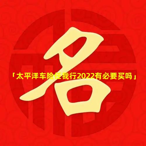 「太平洋车险任我行2022有必要买吗」