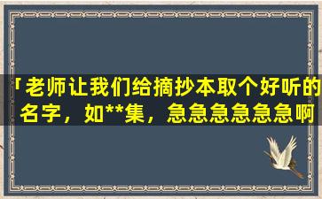 「老师让我们给摘抄本取个好听的名字，如**集，急急急急急急啊」