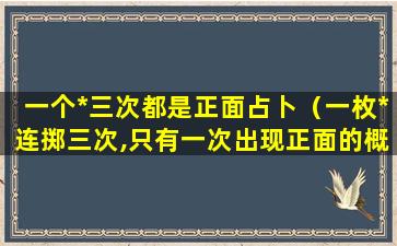 一个*三次都是正面占卜（一枚*连掷三次,只有一次出现正面的概率）