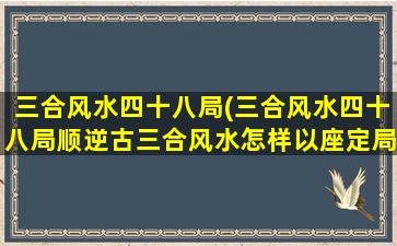 三合风水四十八局(三合风水四十八局顺逆古三合风水怎样以座定局)