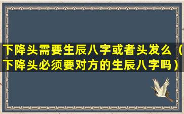 下降头需要生辰八字或者头发么（下降头必须要对方的生辰八字吗）