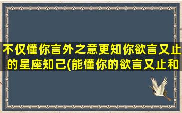 不仅懂你言外之意更知你欲言又止的星座知己(能懂你的欲言又止和言外之意）