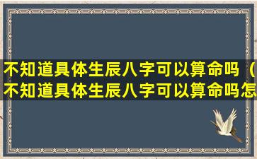 不知道具体生辰八字可以算命吗（不知道具体生辰八字可以算命吗怎么办）