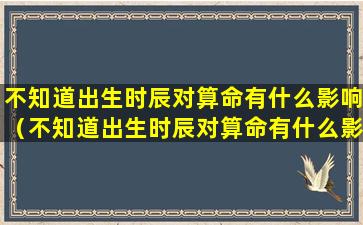 不知道出生时辰对算命有什么影响（不知道出生时辰对算命有什么影响怎么办）