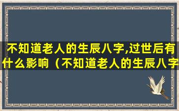 不知道老人的生辰八字,过世后有什么影响（不知道老人的生辰八字,过世后有什么影响吗）