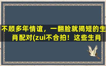 不顾多年情谊，一翻脸就揭短的生肖配对(zui不合拍！这些生肖配对一翻脸就揭短，情谊彻底破裂！)