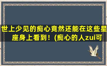 世上少见的痴心竟然还能在这些星座身上看到！(痴心的人zui可悲）