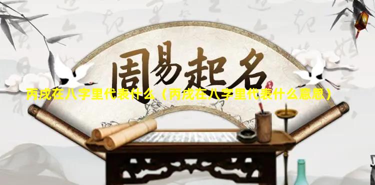 丙戌在八字里代表什么（丙戌在八字里代表什么意思）