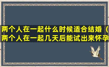 两个人在一起什么时候适合结婚（两个人在一起几天后能试出来怀孕）