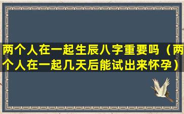 两个人在一起生辰八字重要吗（两个人在一起几天后能试出来怀孕）