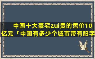 中国十大豪宅zui贵的售价10亿元「中国有多少个城市带有阳字的,分别是哪个」