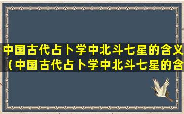 中国古代占卜学中北斗七星的含义（中国古代占卜学中北斗七星的含义是什么）