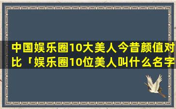 中国娱乐圈10大美人今昔颜值对比「娱乐圈10位美人叫什么名字」