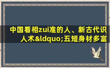 中国看相zui准的人、新古代识人术“五短身材多富贵长腿之人命多舛”到底准不准