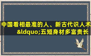 中国看相最准的人、新古代识人术“五短身材多富贵长腿之人命多舛”到底准不准