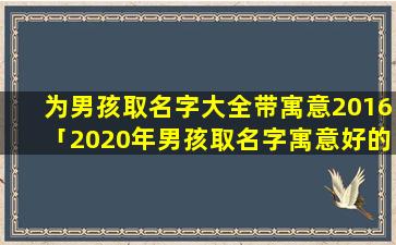 为男孩取名字大全带寓意2016「2020年男孩取名字寓意好的字」