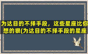 为达目的不择手段，这些星座比你想的狠(为达目的不择手段的星座男）