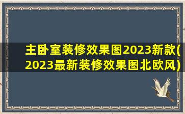 主卧室装修效果图2023新款(2023最新装修效果图北欧风)