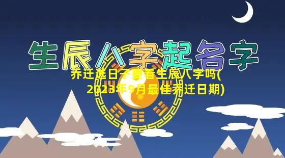 乔迁选日子要看生辰八字吗(2023年9月最佳乔迁日期)