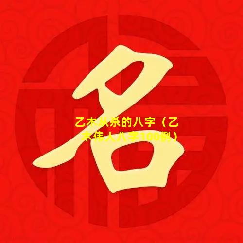 乙木从杀的八字（乙木伟人八字100例）