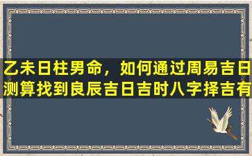 乙未日柱男命，如何通过周易吉日测算找到良辰吉日吉时八字择吉有哪些注意事项