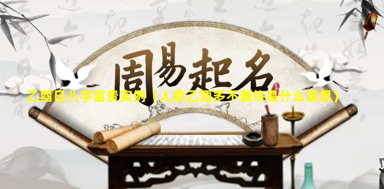 乙酉日八字富贵实例（人命乙酉多不善终是什么意思）