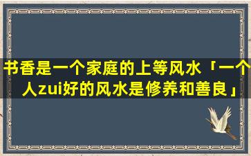 书香是一个家庭的上等风水「一个人zui好的风水是修养和善良」