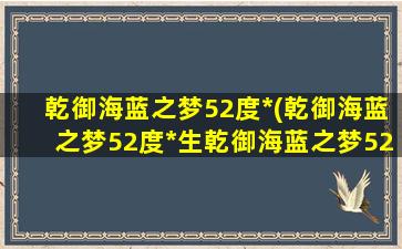 乾御海蓝之梦52度*(乾御海蓝之梦52度*生乾御海蓝之梦52度*生态绵柔)