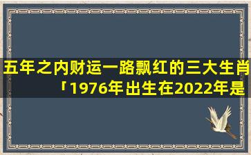 五年之内财运一路飘红的三大生肖「1976年出生在2022年是多少岁」