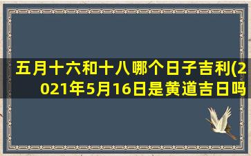 五月十六和十八哪个日子吉利(2021年5月16日是黄道吉日吗)