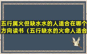 五行属火但缺水水的人适合在哪个方向读书（五行缺水的火命人适合做什么生意）