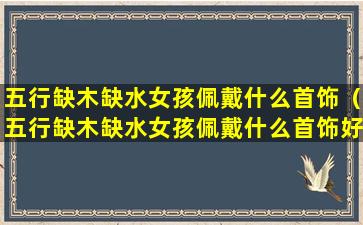 五行缺木缺水女孩佩戴什么首饰（五行缺木缺水女孩佩戴什么首饰好呢）