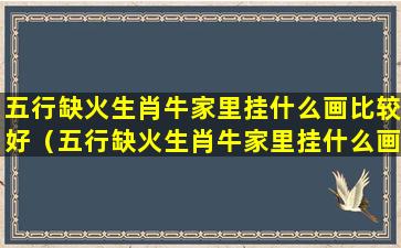 五行缺火生肖牛家里挂什么画比较好（五行缺火生肖牛家里挂什么画比较好呢）