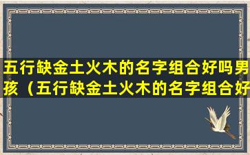 五行缺金土火木的名字组合好吗男孩（五行缺金土火木的名字组合好吗男孩女孩）