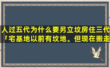 人过五代为什么要另立坟房住三代「宅基地以前有坟地。但现在搬走了，现在我建了房子，这样好不好呢」