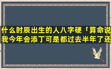 什么时辰出生的人八字硬「算命说我今年会添丁可是都过去半年了还没怀孕添丁到底什么意」