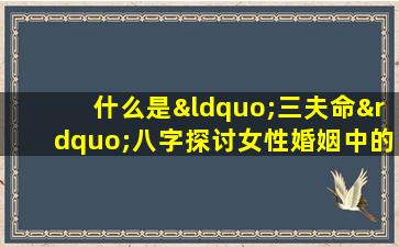 什么是“三夫命”八字探讨女性婚姻中的命理影响