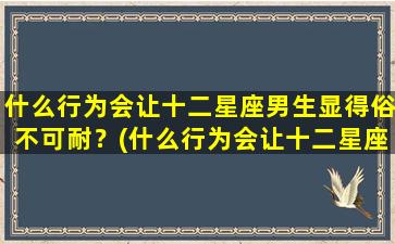 什么行为会让十二星座男生显得俗不可耐？(什么行为会让十二星座男生显得俗不可耐呢）